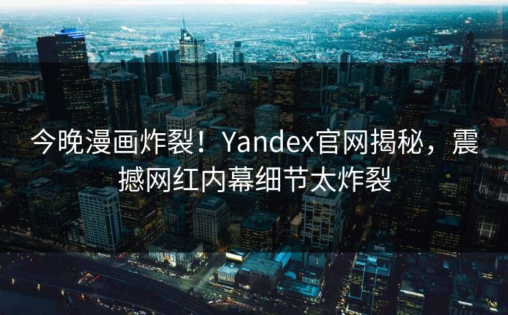 今晚漫画炸裂！Yandex官网揭秘，震撼网红内幕细节太炸裂
