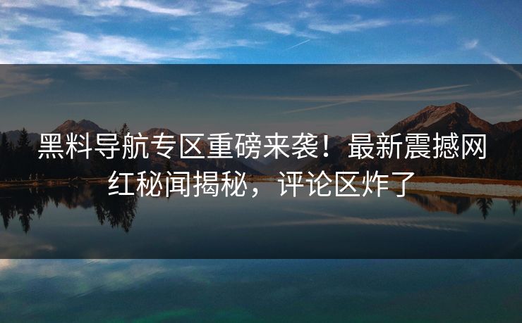 黑料导航专区重磅来袭！最新震撼网红秘闻揭秘，评论区炸了