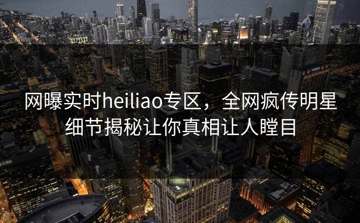 网曝实时heiliao专区，全网疯传明星细节揭秘让你真相让人瞠目