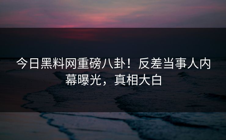 今日黑料网重磅八卦！反差当事人内幕曝光，真相大白
