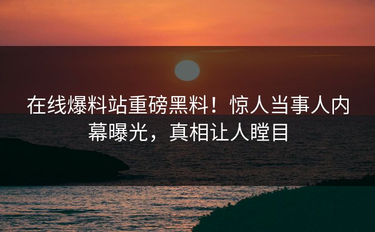 在线爆料站重磅黑料！惊人当事人内幕曝光，真相让人瞠目