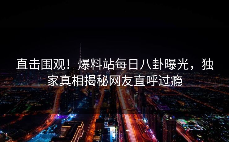 直击围观！爆料站每日八卦曝光，独家真相揭秘网友直呼过瘾