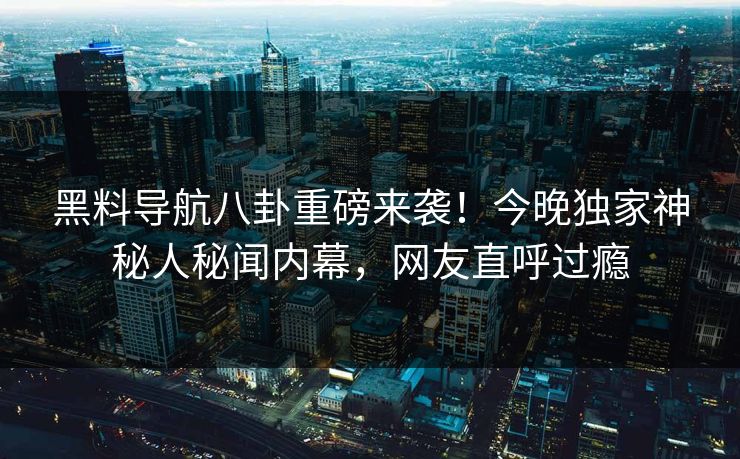 黑料导航八卦重磅来袭！今晚独家神秘人秘闻内幕，网友直呼过瘾