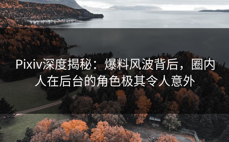 Pixiv深度揭秘：爆料风波背后，圈内人在后台的角色极其令人意外