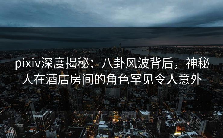 pixiv深度揭秘：八卦风波背后，神秘人在酒店房间的角色罕见令人意外