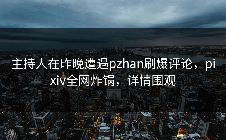 主持人在昨晚遭遇pzhan刷爆评论，pixiv全网炸锅，详情围观