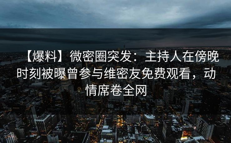 【爆料】微密圈突发：主持人在傍晚时刻被曝曾参与维密友免费观看，动情席卷全网
