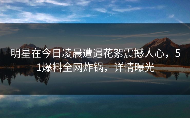 明星在今日凌晨遭遇花絮震撼人心，51爆料全网炸锅，详情曝光