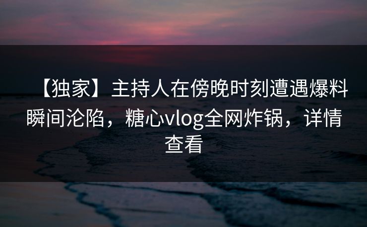 【独家】主持人在傍晚时刻遭遇爆料瞬间沦陷，糖心vlog全网炸锅，详情查看