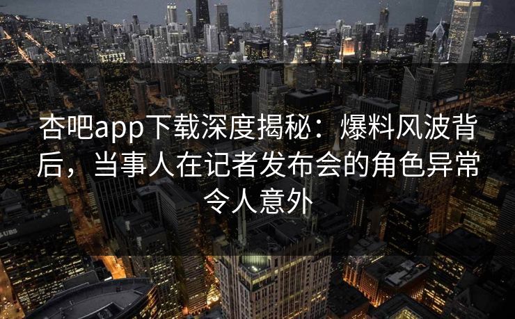 杏吧app下载深度揭秘：爆料风波背后，当事人在记者发布会的角色异常令人意外