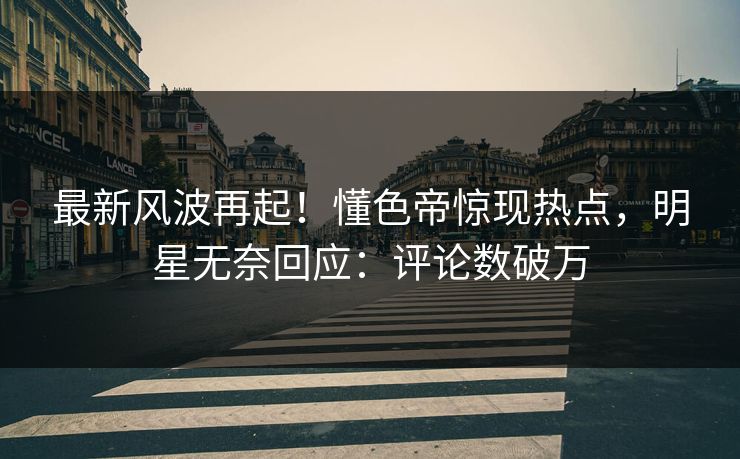 最新风波再起！懂色帝惊现热点，明星无奈回应：评论数破万