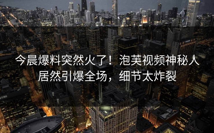 今晨爆料突然火了！泡芙视频神秘人居然引爆全场，细节太炸裂