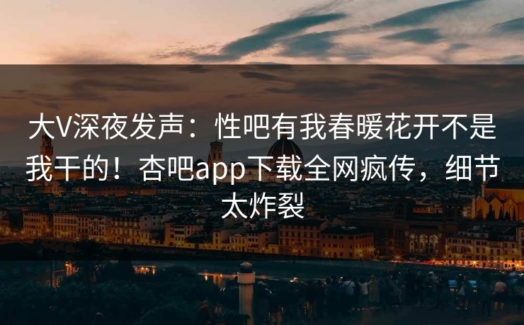 大V深夜发声：性吧有我春暖花开不是我干的！杏吧app下载全网疯传，细节太炸裂