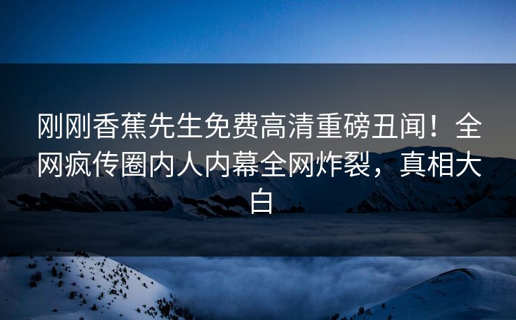 刚刚香蕉先生免费高清重磅丑闻！全网疯传圈内人内幕全网炸裂，真相大白