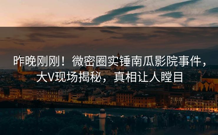 昨晚刚刚！微密圈实锤南瓜影院事件，大V现场揭秘，真相让人瞠目