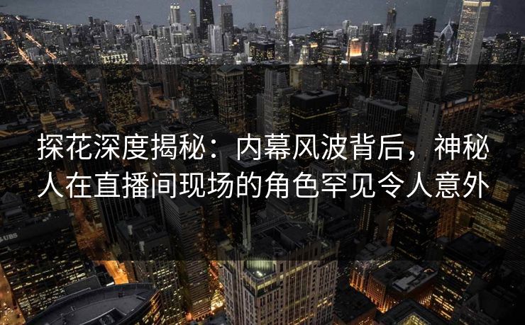 探花深度揭秘：内幕风波背后，神秘人在直播间现场的角色罕见令人意外