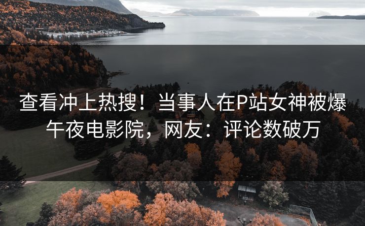 查看冲上热搜！当事人在P站女神被爆午夜电影院，网友：评论数破万