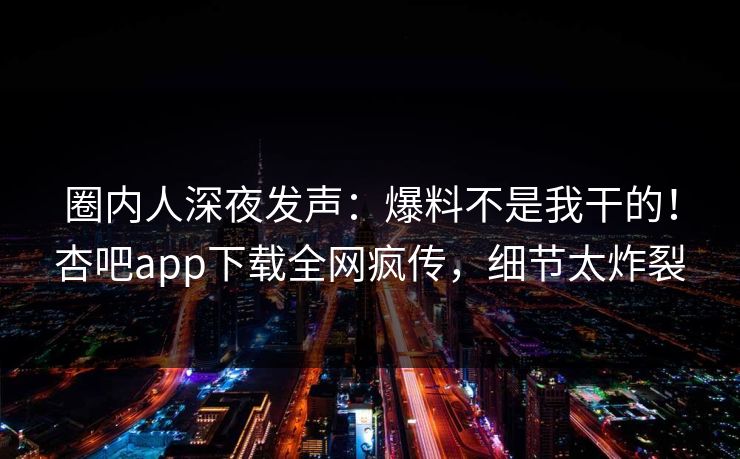 圈内人深夜发声：爆料不是我干的！杏吧app下载全网疯传，细节太炸裂