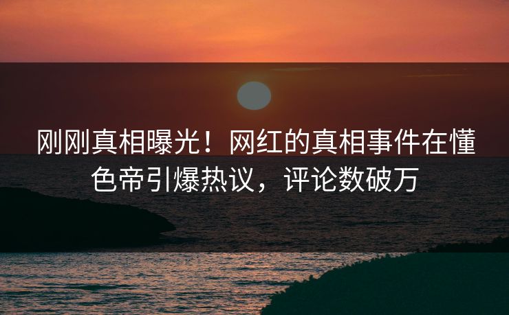 刚刚真相曝光！网红的真相事件在懂色帝引爆热议，评论数破万