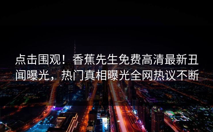 点击围观！香蕉先生免费高清最新丑闻曝光，热门真相曝光全网热议不断