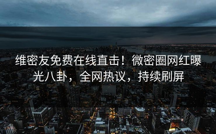 维密友免费在线直击！微密圈网红曝光八卦，全网热议，持续刷屏