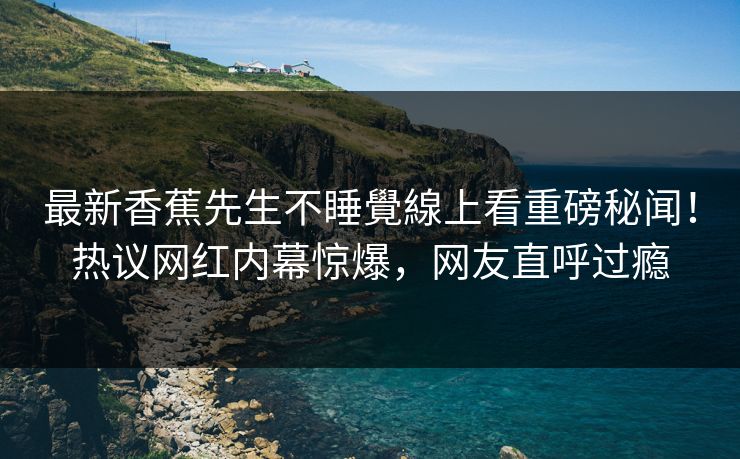 最新香蕉先生不睡覺線上看重磅秘闻！热议网红内幕惊爆，网友直呼过瘾