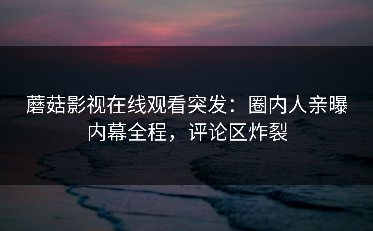 蘑菇影视在线观看突发：圈内人亲曝内幕全程，评论区炸裂
