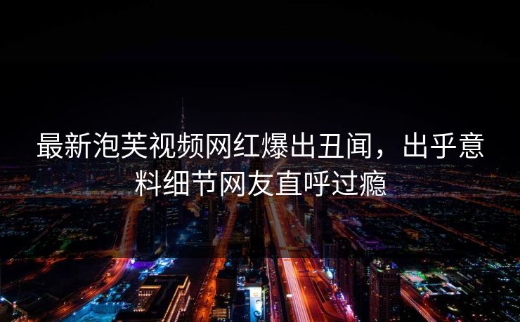 最新泡芙视频网红爆出丑闻，出乎意料细节网友直呼过瘾
