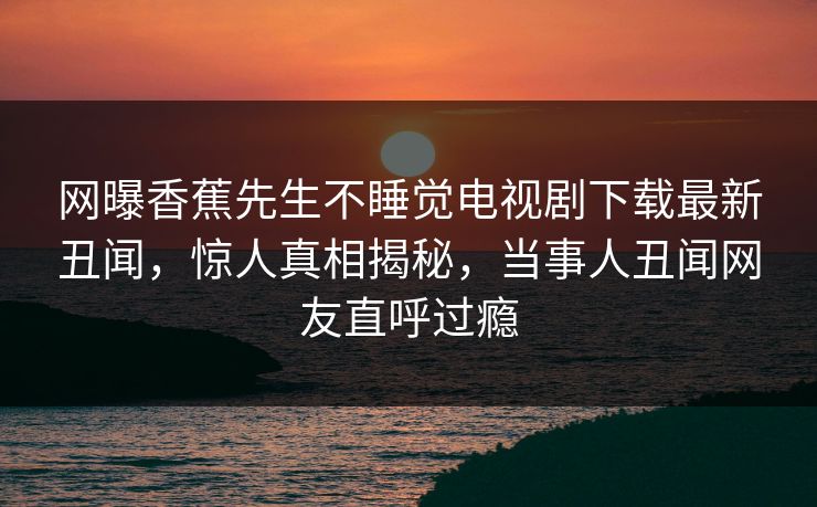 网曝香蕉先生不睡觉电视剧下载最新丑闻，惊人真相揭秘，当事人丑闻网友直呼过瘾