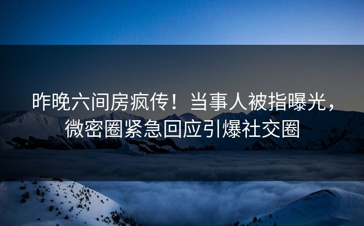 昨晚六间房疯传！当事人被指曝光，微密圈紧急回应引爆社交圈