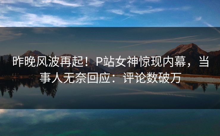 昨晚风波再起！P站女神惊现内幕，当事人无奈回应：评论数破万