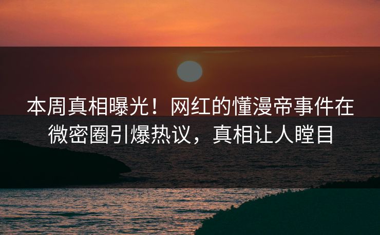 本周真相曝光！网红的懂漫帝事件在微密圈引爆热议，真相让人瞠目