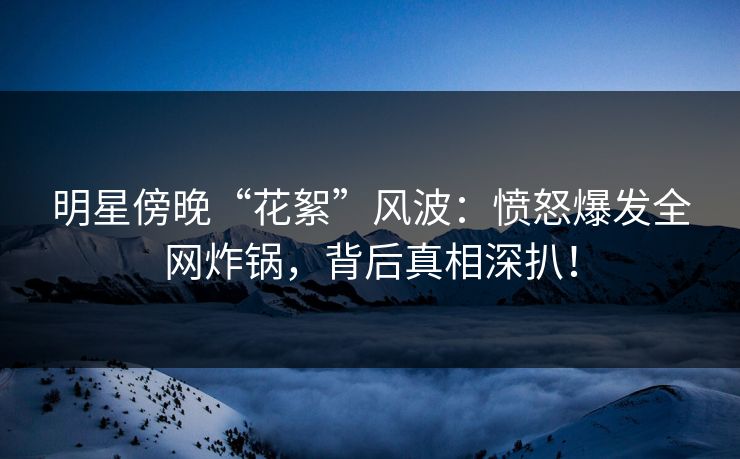 明星傍晚“花絮”风波：愤怒爆发全网炸锅，背后真相深扒！