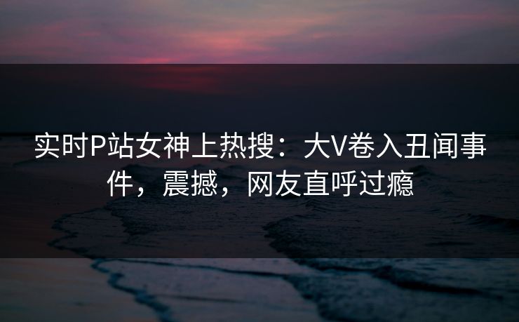 实时P站女神上热搜：大V卷入丑闻事件，震撼，网友直呼过瘾