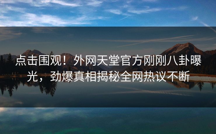 点击围观！外网天堂官方刚刚八卦曝光，劲爆真相揭秘全网热议不断