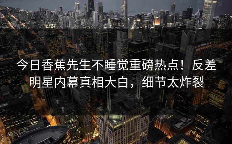 今日香蕉先生不睡觉重磅热点！反差明星内幕真相大白，细节太炸裂