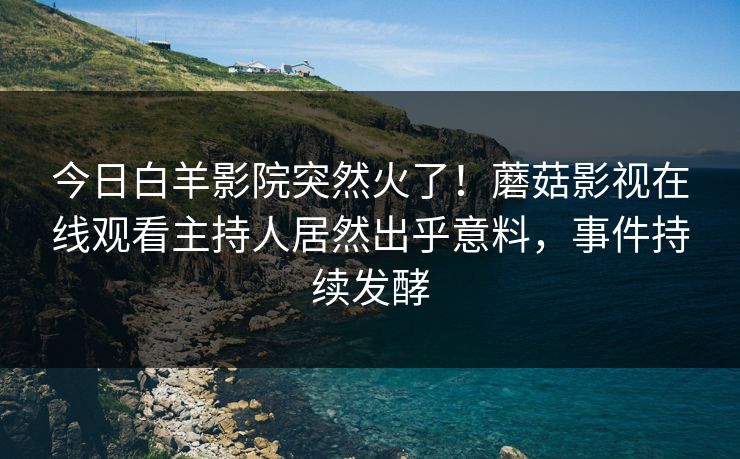 今日白羊影院突然火了！蘑菇影视在线观看主持人居然出乎意料，事件持续发酵