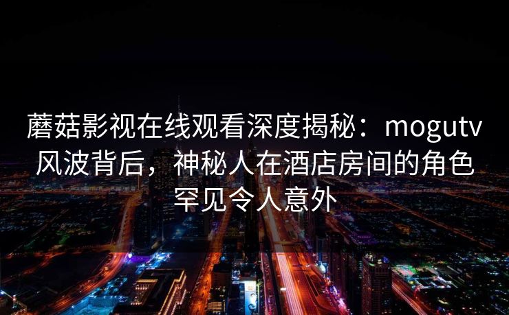 蘑菇影视在线观看深度揭秘：mogutv风波背后，神秘人在酒店房间的角色罕见令人意外