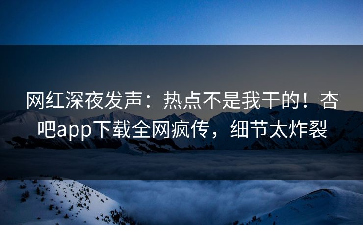 网红深夜发声：热点不是我干的！杏吧app下载全网疯传，细节太炸裂