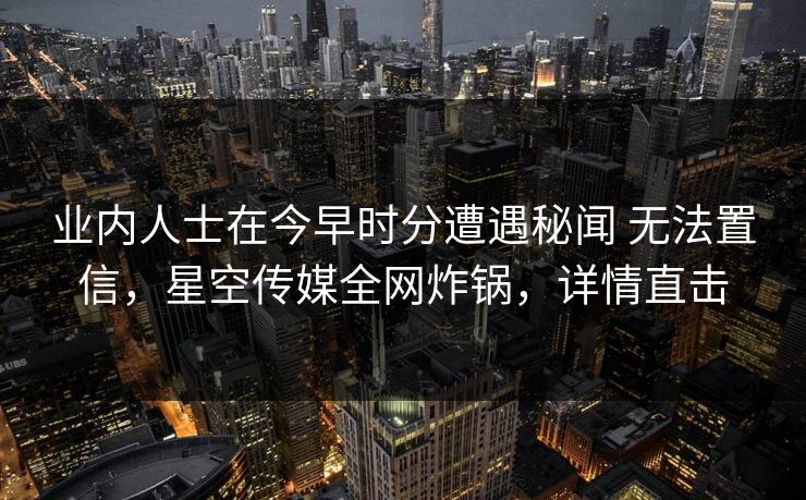 业内人士在今早时分遭遇秘闻 无法置信，星空传媒全网炸锅，详情直击