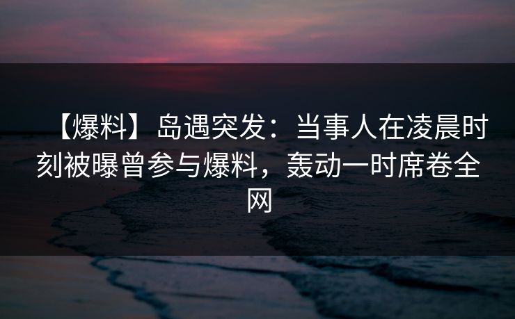 【爆料】岛遇突发：当事人在凌晨时刻被曝曾参与爆料，轰动一时席卷全网