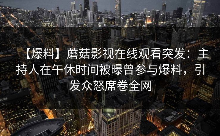 【爆料】蘑菇影视在线观看突发：主持人在午休时间被曝曾参与爆料，引发众怒席卷全网
