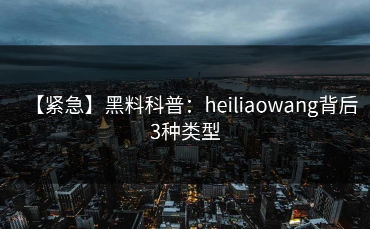 【紧急】黑料科普：heiliaowang背后3种类型
