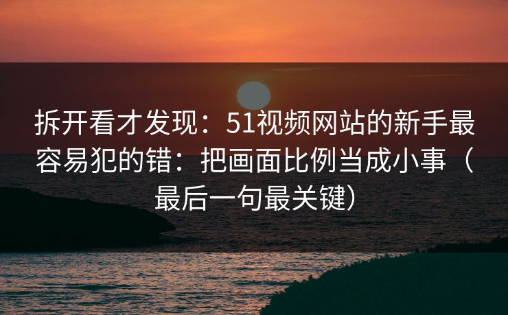 拆开看才发现：51视频网站的新手最容易犯的错：把画面比例当成小事（最后一句最关键）