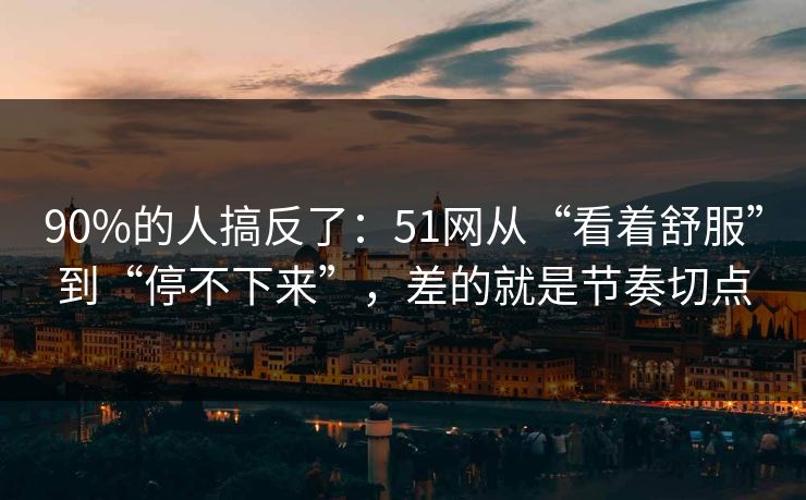 90%的人搞反了：51网从“看着舒服”到“停不下来”，差的就是节奏切点
