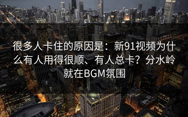 很多人卡住的原因是:新91视频为什么有人用得很顺、有人总卡?分水岭就在BGM氛围 很多人卡住的原因是:新91视频为什么有人用得很顺、有人总卡?分水岭就在BGM氛围