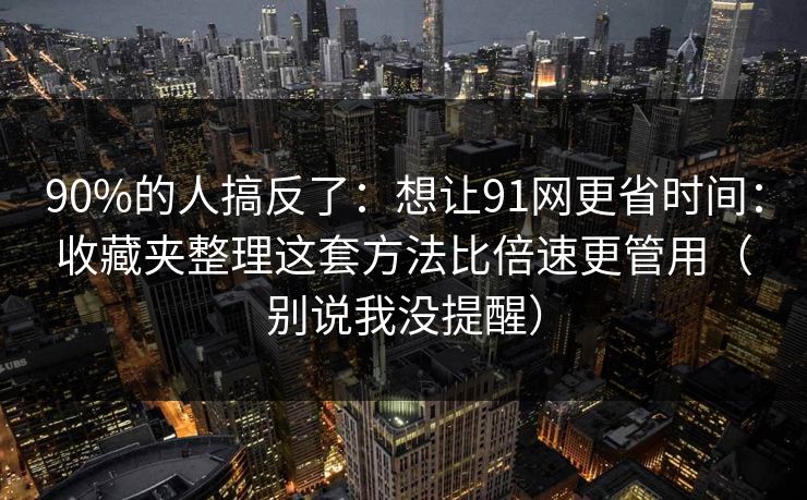 90%的人搞反了：想让91网更省时间：收藏夹整理这套方法比倍速更管用（别说我没提醒）