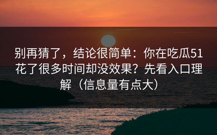 别再猜了，结论很简单：你在吃瓜51花了很多时间却没效果？先看入口理解（信息量有点大）